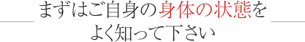 まずはご自身の身体の状態をよく知って下さい