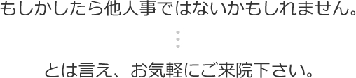 もしかしたら他人事ではないかもしれません。とは言え、お気軽にご来院下さい。