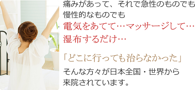 痛みがあって、それで急性のものでも 慢性的なものでも電気をあてて…マッサージして…湿布するだけ…「どこに行っても治らなかった」そんな方々が日本全国・世界から 来院されています。